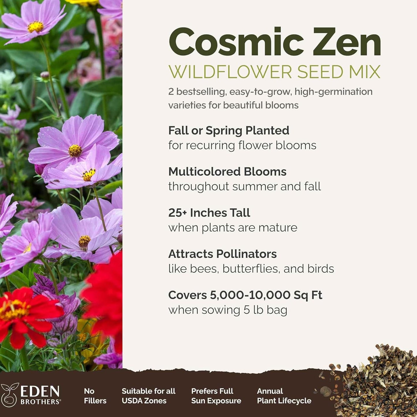 Eden Brothers Cosmic Zen Flower Mixed Seeds for Planting, 5 lb, 2,400,000+ Seeds with Zinnia Dahlia Flowered, Cosmos Sensation | Attracts Pollinators, Plant in Spring, Zones 3, 4, 5, 6, 7, 8, 9, 10